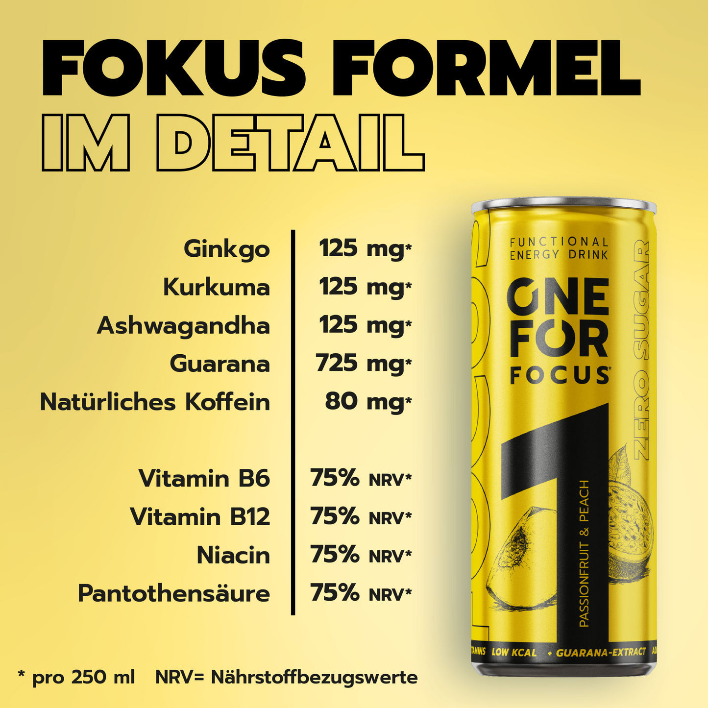 ONE FOR Focus Formel im Detail mit Ginkgo, Kurkuma, Ashwagandha, Guarana, natürlichem Koffein und B-Vitaminen pro 250 ml Dose. Ginkgo 125mg, Kurkuma 125mg, Ashwagandha 125mg, Guarana 725mg, Natürliches Koffein 80mg, Vitamin B6 75% NRV, Vitamin B12 75% NRV, Niacin 75% NRV, Pantothensäure 75% NRV. 